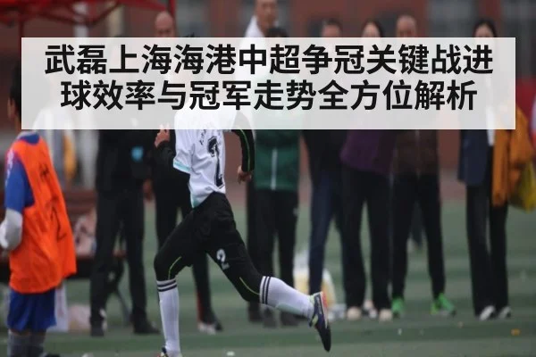 武磊上海海港中超争冠关键战进球效率与冠军走势全方位解析 - kaiyun