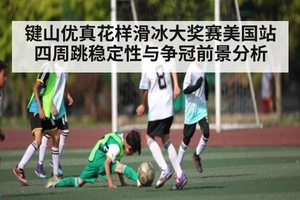 键山优真花样滑冰大奖赛美国站四周跳稳定性与争冠前景分析 - kaiyun