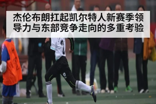 杰伦布朗扛起凯尔特人新赛季领导力与东部竞争走向的多重考验