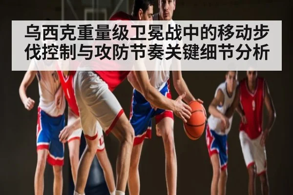 乌西克重量级卫冕战中的移动步伐控制与攻防节奏关键细节分析
